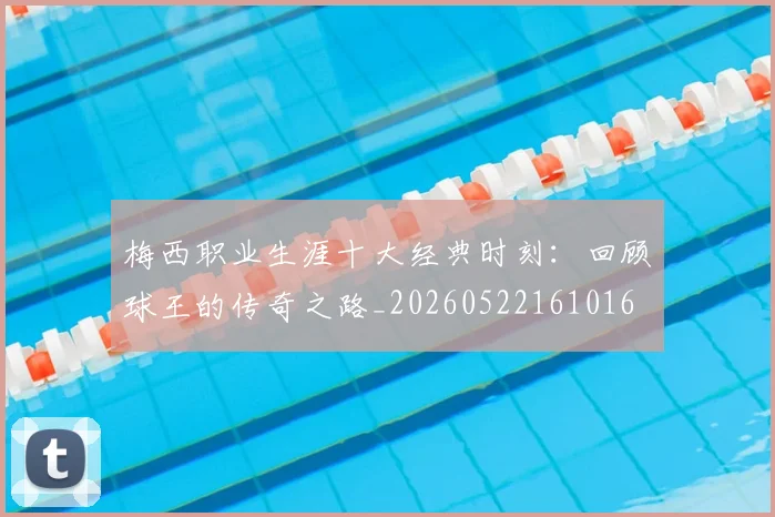 梅西职业生涯十大经典时刻：回顾球王的传奇之路_20260522161016
