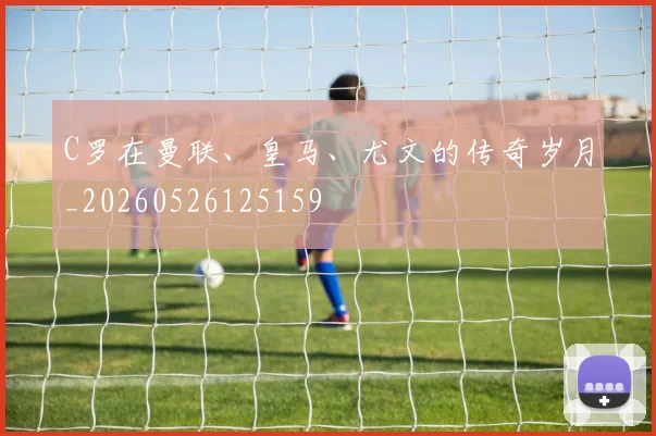 C罗在曼联、皇马、尤文的传奇岁月_20260526125159