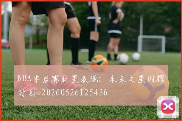 NBA季后赛新星表现：未来之星闪耀时刻_20260526125436