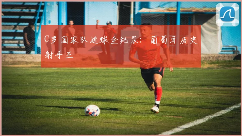 C罗国家队进球全纪录:葡萄牙历史射手王