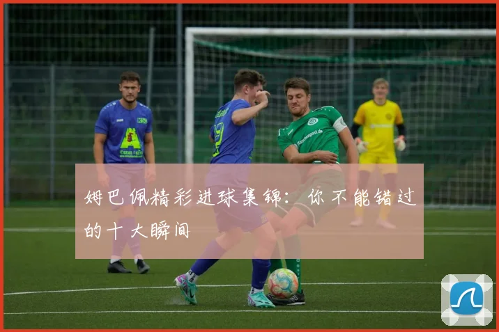 姆巴佩精彩进球集锦：你不能错过的十大瞬间