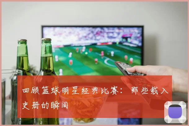 回顾篮球明星经典比赛：那些载入史册的瞬间