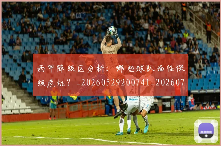 西甲降级区分析：哪些球队面临保级危机？_20260529200741_20260703181942