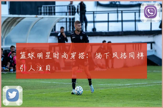 篮球明星时尚穿搭:场下风格同样引人注目