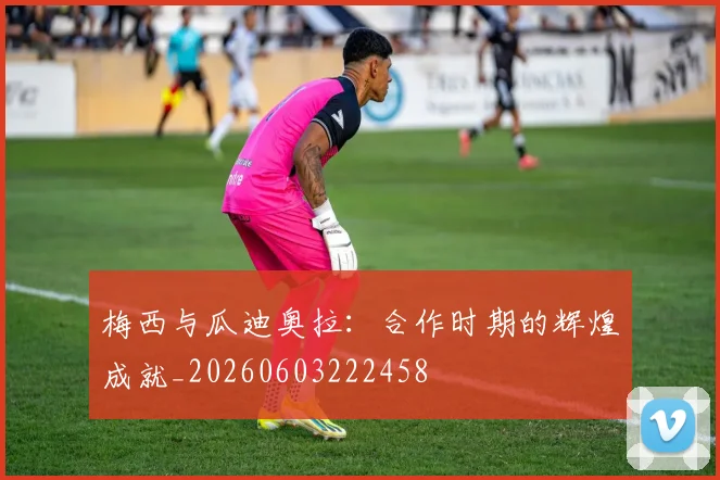 梅西与瓜迪奥拉：合作时期的辉煌成就_20260603222458