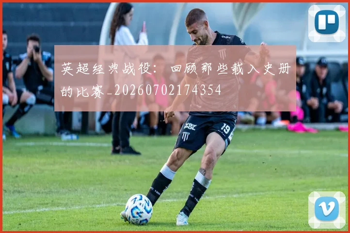 英超经典战役:回顾那些载入史册的比赛_20260702174354