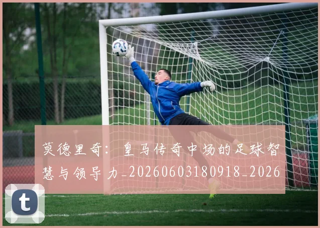 莫德里奇:皇马传奇中场的足球智慧与领导力_20260603180918_20260703181757