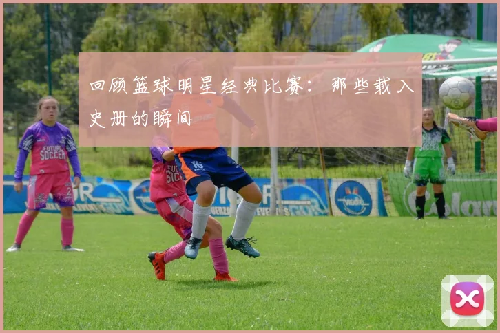 回顾篮球明星经典比赛:那些载入史册的瞬间