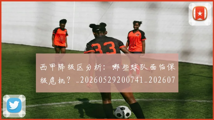 西甲降级区分析:哪些球队面临保级危机?_20260529200741_20260703181942